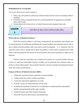 PERFORMANCE STANDARD
The learner demonstrates understanding to:
1. Select, cite, and synthesize judiciously related literature and use sources according to ethical
standards.
2. Formulate clearly conceptual framework, research hypotheses (if appropriate), and define
terms used in study.
3. Present objectively written review of related literature and conceptual framework.
4.
5.
6.
What is Review of Related Literature?
While the research problem is still being conceptualized, the researcher must already start
reviewing literature. In identifying and defining the research problem, the researcher must be able to
show evidences that the problem really exists and is worth investigating. It is important that the
researcher knows what is already known about the problem or what earlier researchers have found
about it and what questions still need to be answered before the research questions or objectives are
finalized.
Theories which the researchers use to explain the existence of a research problem and used
as bases in analyzing relationships between variables can be generated from reference books on
theories or from related studies. The researcher therefore, must have already read adequate literature
at the start of the research activity.
Purpose of Review of Related Literature (RRL)
1. It helps the researcher identify and define a research problem
2. It helps justify the need for studying a problem.
3. It prevents unnecessary duplication of a study
4. It can be a source of a theoretical basis for the study
5. It enables the researcher to learn how to conceptualize a research problem and properly
identify and operationally define study variables
6. It helps formulate and refine research instruments
7. It provides lesson for data analysis and interpretation.
REVIEW OF RELATED LITERATURE (RRL)LESSON
5
26
 