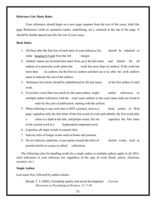 Reference List: Basic Rules
Your references should begin on a new page separate from the text of the essay; label this
page References (with no quotation marks, underlining, etc.), centered at the top of the page. It
should be double-spaced just like the rest of your essay.
Basic Rules
1. All lines after the first line of each entry in your reference list should be indented or
make hanging 0.5 inch from the left margin.
2. Authors' names are inverted (last name first); give the last name and initials for all
authors of a particular work unless the work has more than six authors. If the work has
more than six authors, list the first six authors and then use et al. after the sixth author's
name to indicate the rest of the authors.
3. Reference list entries should be alphabetized by the last name of the first author of each
work.
4. If you have more than one article by the same author, single- author references or
multiple-author references with the exact same authors in the exact same order are listed in
order by the year of publication, starting with the earliest.
5. When referring to any work that is NOT a journal, such as a book, article, or Web
page, capitalize only the first letter of the first word of a title and subtitle, the first word after
a colon or a dash in the title, and proper nouns. Do not capitalize the first letter
of the second word in a hyphenated compound word.
6. Capitalize all major words in journal titles.
7. Italicize titles of longer works such as books and journals.
8. Do not italicize, underline, or put quotes around the titles of shorter works, such as
journal articles or essays in edited collections.
The following rules for handling works by a single author or multiple authors apply to all APA-
style references in your reference list, regardless of the type of work (book, article, electronic
resource, etc.)
Single Author
Last name first, followed by author initials.
Berndt, T. J. (2002). Friendship quality and social development. Current
Directions in Psychological Science, 11, 7-10.
33
 
