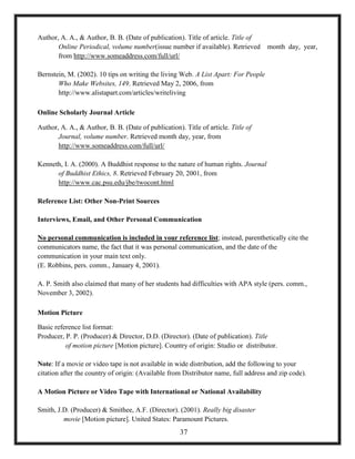 Author, A. A., & Author, B. B. (Date of publication). Title of article. Title of
Online Periodical, volume number(issue number if available). Retrieved month day, year,
from http://www.someaddress.com/full/url/
Bernstein, M. (2002). 10 tips on writing the living Web. A List Apart: For People
Who Make Websites, 149. Retrieved May 2, 2006, from
http://www.alistapart.com/articles/writeliving
Online Scholarly Journal Article
Author, A. A., & Author, B. B. (Date of publication). Title of article. Title of
Journal, volume number. Retrieved month day, year, from
http://www.someaddress.com/full/url/
Kenneth, I. A. (2000). A Buddhist response to the nature of human rights. Journal
of Buddhist Ethics, 8. Retrieved February 20, 2001, from
http://www.cac.psu.edu/jbe/twocont.html
Reference List: Other Non-Print Sources
Interviews, Email, and Other Personal Communication
No personal communication is included in your reference list; instead, parenthetically cite the
communicators name, the fact that it was personal communication, and the date of the
communication in your main text only.
(E. Robbins, pers. comm., January 4, 2001).
A. P. Smith also claimed that many of her students had difficulties with APA style (pers. comm.,
November 3, 2002).
Motion Picture
Basic reference list format:
Producer, P. P. (Producer) & Director, D.D. (Director). (Date of publication). Title
of motion picture [Motion picture]. Country of origin: Studio or distributor.
Note: If a movie or video tape is not available in wide distribution, add the following to your
citation after the country of origin: (Available from Distributor name, full address and zip code).
A Motion Picture or Video Tape with International or National Availability
Smith, J.D. (Producer) & Smithee, A.F. (Director). (2001). Really big disaster
movie [Motion picture]. United States: Paramount Pictures.
37
 