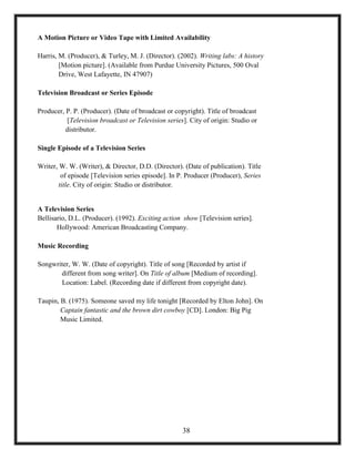 A Motion Picture or Video Tape with Limited Availability
Harris, M. (Producer), & Turley, M. J. (Director). (2002). Writing labs: A history
[Motion picture]. (Available from Purdue University Pictures, 500 Oval
Drive, West Lafayette, IN 47907)
Television Broadcast or Series Episode
Producer, P. P. (Producer). (Date of broadcast or copyright). Title of broadcast
[Television broadcast or Television series]. City of origin: Studio or
distributor.
Single Episode of a Television Series
Writer, W. W. (Writer), & Director, D.D. (Director). (Date of publication). Title
of episode [Television series episode]. In P. Producer (Producer), Series
title. City of origin: Studio or distributor.
A Television Series
Bellisario, D.L. (Producer). (1992). Exciting action show [Television series].
Hollywood: American Broadcasting Company.
Music Recording
Songwriter, W. W. (Date of copyright). Title of song [Recorded by artist if
different from song writer]. On Title of album [Medium of recording].
Location: Label. (Recording date if different from copyright date).
Taupin, B. (1975). Someone saved my life tonight [Recorded by Elton John]. On
Captain fantastic and the brown dirt cowboy [CD]. London: Big Pig
Music Limited.
38
 