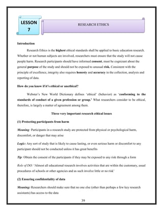 1.
Introduction
Research Ethics is the highest ethical standards shall be applied to basic education research.
Whether or not human subjects are involved, researchers must ensure that the study will not cause
people harm. Research participants should have informed consent, must be cognizant about the
general purpose of the study and should not be exposed to unusual risk. Consistent with the
principle of excellence, integrity also requires honesty and accuracy in the collection, analysis and
reporting of data.
How do you know if it’s ethical or unethical?
Webster‘s New World Dictionary defines ‗ethical‘ (behavior) as ‗conforming to the
standards of conduct of a given profession or group.’ What researchers consider to be ethical,
therefore, is largely a matter of agreement among them.
Three very important research ethical issues
(1) Protecting participants from harm
Meaning: Participants in a research study are protected from physical or psychological harm,
discomfort, or danger that may arise
Logic: Any sort of study that is likely to cause lasting, or even serious harm or discomfort to any
participant should not be conducted unless it has great benefits
Tip: Obtain the consent of the participants if they may be exposed to any risk through a form
Role of DO: ‗Almost all educational research involves activities that are within the customary, usual
procedures of schools or other agencies and as such involve little or no risk‘
(2) Ensuring confidentiality of data
Meaning: Researchers should make sure that no one else (other than perhaps a few key research
assistants) has access to the data
RESEARCH ETHICSLESSON
7
39
 