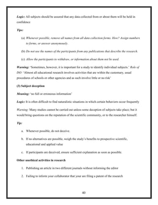Logic: All subjects should be assured that any data collected from or about them will be held in
confidence
Tips:
(a) Whenever possible, remove all names from all data collection forms. How? Assign numbers
to forms, or answer anonymously.
(b) Do not use the names of the participants from any publications that describe the research.
(c) Allow the participants to withdraw, or information about them not be used.
Warning: ‗Sometimes, however, it is important for a study to identify individual subjects.‘ Role of
DO: ‗Almost all educational research involves activities that are within the customary, usual
procedures of schools or other agencies and as such involve little or no risk‘
(3) Subject deception
Meaning: ‗no full or erroneous information‘
Logic: It is often difficult to find naturalistic situations in which certain behaviors occur frequently
Warning: Many studies cannot be carried out unless some deception of subjects take place; but it
would bring questions on the reputation of the scientific community, or to the researcher himself.
Tip:
a. Whenever possible, do not deceive.
b. If no alternatives are possible, weigh the study‘s benefits to prospective scientific,
educational and applied value
c. If participants are deceived, ensure sufficient explanation as soon as possible.
Other unethical activities in research
1. Publishing an article in two different journals without informing the editor
2. Failing to inform your collaborator that your are filing a patent of the research
40
 