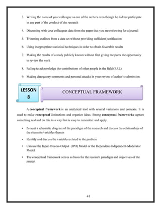 3. Writing the name of your colleague as one of the writers even though he did not participate
in any part of the conduct of the research
4. Discussing with your colleagues data from the paper that you are reviewing for a journal
5. Trimming outlines from a data set without providing sufficient justification
6. Using inappropriate statistical techniques in order to obtain favorable results
7. Making the results of a study publicly known without first giving the peers the opportunity
to review the work
8. Failing to acknowledge the contributions of other people in the field (RRL)
9. Making derogatory comments and personal attacks in your review of author‘s submission
10.
A conceptual framework is an analytical tool with several variations and contexts. It is
used to make conceptual distinctions and organize ideas. Strong conceptual frameworks capture
something real and do this in a way that is easy to remember and apply.
• Present a schematic diagram of the paradigm of the research and discuss the relationships of
the elements/variables therein
• Identify and discuss the variables related to the problem
• Can use the Input-Process-Output (IPO) Model or the Dependent-Independent-Moderator
Model
• The conceptual framework serves as basis for the research paradigm and objectives of the
project
CONCEPTUAL FRAMEWORKLESSON
8
41
 