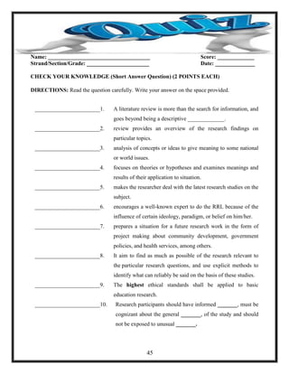 Name: ____________________________________ Score: _____________
Strand/Section/Grade: ______________________ Date: ______________
CHECK YOUR KNOWLEDGE (Short Answer Question) (2 POINTS EACH)
DIRECTIONS: Read the question carefully. Write your answer on the space provided.
_______________________1. A literature review is more than the search for information, and
goes beyond being a descriptive _____________.
_______________________2. review provides an overview of the research findings on
particular topics.
_______________________3. analysis of concepts or ideas to give meaning to some national
or world issues.
_______________________4. focuses on theories or hypotheses and examines meanings and
results of their application to situation.
_______________________5. makes the researcher deal with the latest research studies on the
subject.
_______________________6. encourages a well-known expert to do the RRL because of the
influence of certain ideology, paradigm, or belief on him/her.
_______________________7. prepares a situation for a future research work in the form of
project making about community development, government
policies, and health services, among others.
_______________________8. It aim to find as much as possible of the research relevant to
the particular research questions, and use explicit methods to
identify what can reliably be said on the basis of these studies.
_______________________9. The highest ethical standards shall be applied to basic
education research.
_______________________10. Research participants should have informed _______, must be
cognizant about the general _______, of the study and should
not be exposed to unusual _______.
45
 