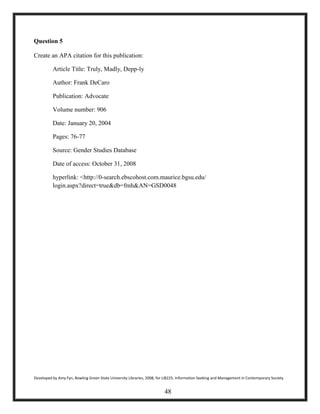 Question 5
Create an APA citation for this publication:
Article Title: Truly, Madly, Depp-ly
Author: Frank DeCaro
Publication: Advocate
Volume number: 906
Date: January 20, 2004
Pages: 76-77
Source: Gender Studies Database
Date of access: October 31, 2008
hyperlink: <http://0-search.ebscohost.com.maurice.bgsu.edu/
login.aspx?direct=true&db=fmh&AN=GSD0048
Developed by Amy Fyn, Bowling Green State University Libraries, 2008, for LIB225: Information Seeking and Management in Contemporary Society
48
 
