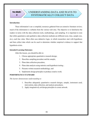 Introduction
These information‘s are a compiled, resources gathered from an extensive literature review;
much of the information is verbatim from the various web sites. The objective is to familiarize the
readers in terms with the data collection tools, methodology, and sampling. It is important to note
that while quantitative and qualitative data collection methods are different (cost, time, sample size,
etc.), each has value. Most often uses deductive logic, in which researchers start with hypotheses
and then collect data which can be used to determine whether empirical evidence to support that
hypothesis exists.
Intended Learning Outcomes
After this lesson, you should be able to:
1. Choose appropriate quantitative research design;
2. Describes sampling procedure and the sample;
3. Plans data collection procedure;
4. Plans data analysis using statistics and hypothesis testing ;
5. Presents written research methodology; and
6. Implements design principles to produce creative work.
PERFORMANCE STANDARD
The learner demonstrates understanding to:
1. Describes adequately quantitative research designs, sample, instrument used,
intervention, data collection, and analysis procedures.
2. Apply imaginatively art/design principles to create artwork.
Module
4
UNDERSTANDING DATA AND WAYS TO
SYSTEMATICALLY COLLECT DATA
50
 
