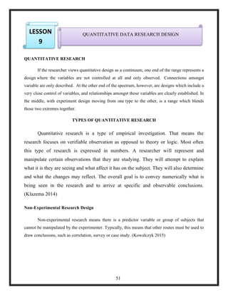 7.
8.
9.
QUANTITATIVE RESEARCH
If the researcher views quantitative design as a continuum, one end of the range represents a
design where the variables are not controlled at all and only observed. Connections amongst
variable are only described. At the other end of the spectrum, however, are designs which include a
very close control of variables, and relationships amongst those variables are clearly established. In
the middle, with experiment design moving from one type to the other, is a range which blends
those two extremes together.
TYPES OF QUANTITATIVE RESEARCH
Quantitative research is a type of empirical investigation. That means the
research focuses on verifiable observation as opposed to theory or logic. Most often
this type of research is expressed in numbers. A researcher will represent and
manipulate certain observations that they are studying. They will attempt to explain
what it is they are seeing and what affect it has on the subject. They will also determine
and what the changes may reflect. The overall goal is to convey numerically what is
being seen in the research and to arrive at specific and observable conclusions.
(Klazema 2014)
Non-Experimental Research Design
Non-experimental research means there is a predictor variable or group of subjects that
cannot be manipulated by the experimenter. Typically, this means that other routes must be used to
draw conclusions, such as correlation, survey or case study. (Kowalczyk 2015)
QUANTITATIVE DATA RESEARCH DESIGNLESSON
9
51
 