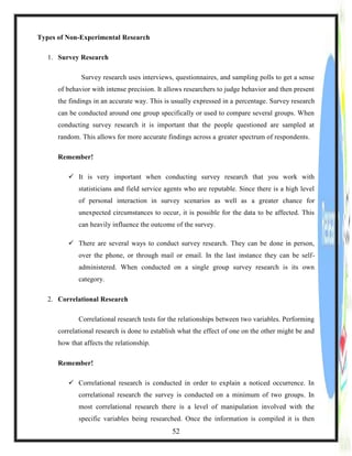 Types of Non-Experimental Research
1. Survey Research
Survey research uses interviews, questionnaires, and sampling polls to get a sense
of behavior with intense precision. It allows researchers to judge behavior and then present
the findings in an accurate way. This is usually expressed in a percentage. Survey research
can be conducted around one group specifically or used to compare several groups. When
conducting survey research it is important that the people questioned are sampled at
random. This allows for more accurate findings across a greater spectrum of respondents.
Remember!
 It is very important when conducting survey research that you work with
statisticians and field service agents who are reputable. Since there is a high level
of personal interaction in survey scenarios as well as a greater chance for
unexpected circumstances to occur, it is possible for the data to be affected. This
can heavily influence the outcome of the survey.
 There are several ways to conduct survey research. They can be done in person,
over the phone, or through mail or email. In the last instance they can be self-
administered. When conducted on a single group survey research is its own
category.
2. Correlational Research
Correlational research tests for the relationships between two variables. Performing
correlational research is done to establish what the effect of one on the other might be and
how that affects the relationship.
Remember!
 Correlational research is conducted in order to explain a noticed occurrence. In
correlational research the survey is conducted on a minimum of two groups. In
most correlational research there is a level of manipulation involved with the
specific variables being researched. Once the information is compiled it is then
52
 