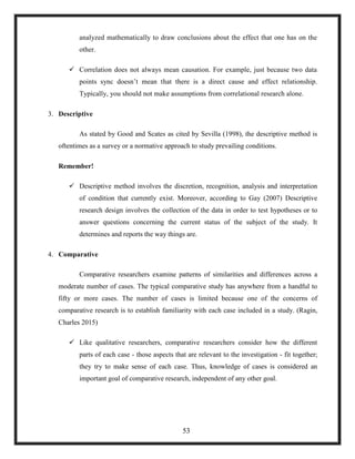 analyzed mathematically to draw conclusions about the effect that one has on the
other.
 Correlation does not always mean causation. For example, just because two data
points sync doesn‘t mean that there is a direct cause and effect relationship.
Typically, you should not make assumptions from correlational research alone.
3. Descriptive
As stated by Good and Scates as cited by Sevilla (1998), the descriptive method is
oftentimes as a survey or a normative approach to study prevailing conditions.
Remember!
 Descriptive method involves the discretion, recognition, analysis and interpretation
of condition that currently exist. Moreover, according to Gay (2007) Descriptive
research design involves the collection of the data in order to test hypotheses or to
answer questions concerning the current status of the subject of the study. It
determines and reports the way things are.
4. Comparative
Comparative researchers examine patterns of similarities and differences across a
moderate number of cases. The typical comparative study has anywhere from a handful to
fifty or more cases. The number of cases is limited because one of the concerns of
comparative research is to establish familiarity with each case included in a study. (Ragin,
Charles 2015)
 Like qualitative researchers, comparative researchers consider how the different
parts of each case - those aspects that are relevant to the investigation - fit together;
they try to make sense of each case. Thus, knowledge of cases is considered an
important goal of comparative research, independent of any other goal.
53
 