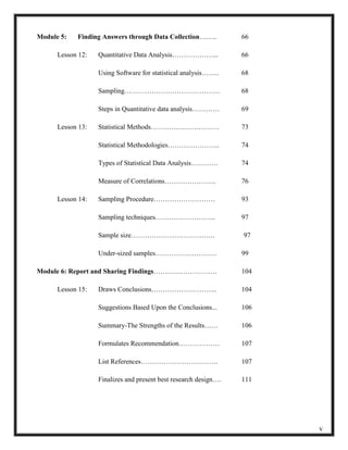Module 5: Finding Answers through Data Collection…….. 66
Lesson 12: Quantitative Data Analysis………………... 66
Using Software for statistical analysis…….. 68
Sampling…………………………………… 68
Steps in Quantitative data analysis………… 69
Lesson 13: Statistical Methods………………………… 73
Statistical Methodologies………………….. 74
Types of Statistical Data Analysis………… 74
Measure of Correlations………………….. 76
Lesson 14: Sampling Procedure……………………… 93
Sampling techniques……………………... 97
Sample size………………………………. 97
Under-sized samples……………………… 99
Module 6: Report and Sharing Findings………………………. 104
Lesson 15: Draws Conclusions……………………….. 104
Suggestions Based Upon the Conclusions... 106
Summary-The Strengths of the Results…… 106
Formulates Recommendation……………… 107
List References……………………………. 107
Finalizes and present best research design…. 111
v
 