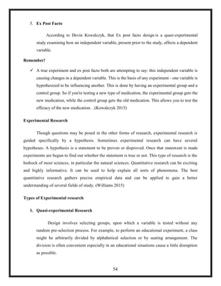 5. Ex Post Facto
According to Devin Kowalczyk, that Ex post facto design is a quasi-experimental
study examining how an independent variable, present prior to the study, affects a dependent
variable.
Remember!
 A true experiment and ex post facto both are attempting to say: this independent variable is
causing changes in a dependent variable. This is the basis of any experiment - one variable is
hypothesized to be influencing another. This is done by having an experimental group and a
control group. So if you're testing a new type of medication, the experimental group gets the
new medication, while the control group gets the old medication. This allows you to test the
efficacy of the new medication. . (Kowalczyk 2015)
Experimental Research
Though questions may be posed in the other forms of research, experimental research is
guided specifically by a hypothesis. Sometimes experimental research can have several
hypotheses. A hypothesis is a statement to be proven or disproved. Once that statement is made
experiments are begun to find out whether the statement is true or not. This type of research is the
bedrock of most sciences, in particular the natural sciences. Quantitative research can be exciting
and highly informative. It can be used to help explain all sorts of phenomena. The best
quantitative research gathers precise empirical data and can be applied to gain a better
understanding of several fields of study. (Williams 2015)
Types of Experimental research
1. Quasi-experimental Research
Design involves selecting groups, upon which a variable is tested without any
random pre-selection process. For example, to perform an educational experiment, a class
might be arbitrarily divided by alphabetical selection or by seating arrangement. The
division is often convenient especially in an educational situations cause a little disruption
as possible.
54
 