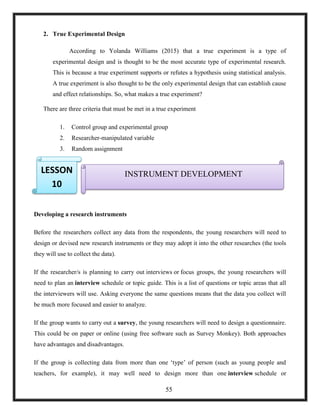 2. True Experimental Design
According to Yolanda Williams (2015) that a true experiment is a type of
experimental design and is thought to be the most accurate type of experimental research.
This is because a true experiment supports or refutes a hypothesis using statistical analysis.
A true experiment is also thought to be the only experimental design that can establish cause
and effect relationships. So, what makes a true experiment?
There are three criteria that must be met in a true experiment
1. Control group and experimental group
2. Researcher-manipulated variable
3. Random assignment
4.
5.
Developing a research instruments
Before the researchers collect any data from the respondents, the young researchers will need to
design or devised new research instruments or they may adopt it into the other researches (the tools
they will use to collect the data).
If the researcher/s is planning to carry out interviews or focus groups, the young researchers will
need to plan an interview schedule or topic guide. This is a list of questions or topic areas that all
the interviewers will use. Asking everyone the same questions means that the data you collect will
be much more focused and easier to analyze.
If the group wants to carry out a survey, the young researchers will need to design a questionnaire.
This could be on paper or online (using free software such as Survey Monkey). Both approaches
have advantages and disadvantages.
If the group is collecting data from more than one ‗type‘ of person (such as young people and
teachers, for example), it may well need to design more than one interview schedule or
INSTRUMENT DEVELOPMENTLESSON
10
55
 