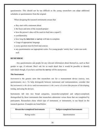 questionnaire. This should not be too difficult as the young researchers can adapt additional
schedules or questionnaires from the original.
When designing the research instruments ensure that:
 they start with a statement about.
 the focus and aims of the research project
 how the person‘s data will be used (to feed into a report?)
 confidentiality
 how long the interview or survey will take to complete.
 Usage of appropriate language
 every question must be brief and concise.
 any questionnaires use appropriate scales. For young people ‗smiley face‘ scales can work
well
REMEMBER!
Any questionnaires ask people for any relevant information about themselves, such as their
gender or age, if relevant. Don‘t ask for so much detail that it would be possible to identify
individuals though, if you have said that the survey will be anonymous.
The Instrument
Instrument is the generic term that researchers use for a measurement device (survey, test,
questionnaire, etc.). To help distinguish between instrument and instrumentation, consider that
the instrument is the device and instrumentation is the course of action (the process of developing,
testing, and using the device).
Instruments fall into two broad categories, researcher-completed and subject-completed,
distinguished by those instruments that researchers administer versus those that are completed by
participants. Researchers chose which type of instrument, or instruments, to use based on the
research question. Examples are listed below:
Researcher-completed Instruments Subject-completed Instruments
Rating scales Questionnaires
56
 