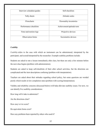 Interview schedules/guides Self-checklists
Tally sheets Attitude scales
Flowcharts Personality inventories
Performance checklists Achievement/aptitude tests
Time-and-motion logs Projective devices
Observation forms Sociometric devices
Usability
Usability refers to the ease with which an instrument can be administered, interpreted by the
participant, and scored/interpreted by the researcher. Example usability problems include:
Students are asked to rate a lesson immediately after class, but there are only a few minutes before
the next class begins (problem with administration).
Students are asked to keep self-checklists of their after school activities, but the directions are
complicated and the item descriptions confusing (problem with interpretation).
Teachers are asked about their attitudes regarding school policy, but some questions are worded
poorly which results in low completion rates (problem with scoring/interpretation).
Validity and reliability concerns (discussed below) will help alleviate usability issues. For now, we
can identify five usability considerations:
How long will it take to administer?
Are the directions clear?
How easy is it to score?
Do equivalent forms exist?
Have any problems been reported by others who used it?
57
 