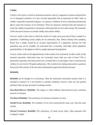Validity
Validity is the extent to which an instrument measures what it is supposed to measure and performs
as it is designed to perform. It is rare, if nearly impossible, that an instrument be 100% valid, so
validity is generally measured in degrees. As a process, validation involves collecting and analyzing
data to assess the accuracy of an instrument. There are numerous statistical tests and measures to
assess the validity of quantitative instruments, which generally involves pilot testing. The remainder
of this discussion focuses on external validity and content validity.
External validity is the extent to which the results of a study can be generalized from a sample to a
population. Establishing eternal validity for an instrument, then, follows directly from sampling.
Recall that a sample should be an accurate representation of a population, because the total
population may not be available. An instrument that is externally valid helps obtain population
generalizability, or the degree to which a sample represents the population.
Content validity refers to the appropriateness of the content of an instrument. In other words, do the
measures (questions, observation logs, etc.) accurately assess what you want to know? This is
particularly important with achievement tests. Consider that a test developer wants to maximize the
validity of a unit test for 7th grade mathematics. This would involve taking representative questions
from each of the sections of the unit and evaluating them against the desired outcomes.
Reliability
Reliability can be thought of as consistency. Does the instrument consistently measure what it is
intended to measure? It is not possible to calculate reliability; however, there are four general
estimators that you may encounter in reading research:
Inter-Rater/Observer Reliability: The degree to which different raters/observers give consistent
answers or estimates.
Test-Retest Reliability: The consistency of a measure evaluated over time.
Parallel-Forms Reliability: The reliability of two tests constructed the same way, from the same
content.
Internal Consistency Reliability: The consistency of results across items, often measured with
Cronbach‘s Alpha.
58
 