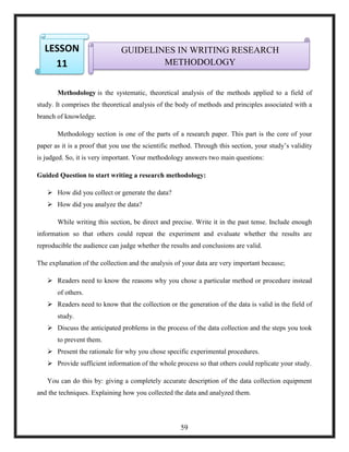 1.
2.
Methodology is the systematic, theoretical analysis of the methods applied to a field of
study. It comprises the theoretical analysis of the body of methods and principles associated with a
branch of knowledge.
Methodology section is one of the parts of a research paper. This part is the core of your
paper as it is a proof that you use the scientific method. Through this section, your study‘s validity
is judged. So, it is very important. Your methodology answers two main questions:
Guided Question to start writing a research methodology:
 How did you collect or generate the data?
 How did you analyze the data?
While writing this section, be direct and precise. Write it in the past tense. Include enough
information so that others could repeat the experiment and evaluate whether the results are
reproducible the audience can judge whether the results and conclusions are valid.
The explanation of the collection and the analysis of your data are very important because;
 Readers need to know the reasons why you chose a particular method or procedure instead
of others.
 Readers need to know that the collection or the generation of the data is valid in the field of
study.
 Discuss the anticipated problems in the process of the data collection and the steps you took
to prevent them.
 Present the rationale for why you chose specific experimental procedures.
 Provide sufficient information of the whole process so that others could replicate your study.
You can do this by: giving a completely accurate description of the data collection equipment
and the techniques. Explaining how you collected the data and analyzed them.
GUIDELINES IN WRITING RESEARCH
METHODOLOGY
LESSON
11
59
 