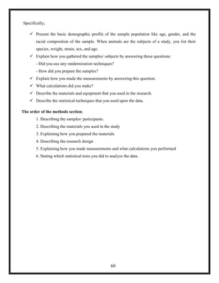 Specifically;
 Present the basic demographic profile of the sample population like age, gender, and the
racial composition of the sample. When animals are the subjects of a study, you list their
species, weight, strain, sex, and age.
 Explain how you gathered the samples/ subjects by answering these questions:
- Did you use any randomization techniques?
- How did you prepare the samples?
 Explain how you made the measurements by answering this question.
 What calculations did you make?
 Describe the materials and equipment that you used in the research.
 Describe the statistical techniques that you used upon the data.
The order of the methods section;
1. Describing the samples/ participants.
2. Describing the materials you used in the study
3. Explaining how you prepared the materials
4. Describing the research design
5. Explaining how you made measurements and what calculations you performed
6. Stating which statistical tests you did to analyze the data.
60
 