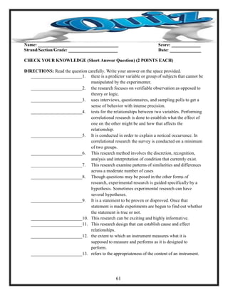 Name: ____________________________________ Score: _____________
Strand/Section/Grade: ______________________ Date: ______________
CHECK YOUR KNOWLEDGE (Short Answer Question) (2 POINTS EACH)
DIRECTIONS: Read the question carefully. Write your answer on the space provided.
_______________________1. there is a predictor variable or group of subjects that cannot be
manipulated by the experimenter.
_______________________2. the research focuses on verifiable observation as opposed to
theory or logic.
_______________________3. uses interviews, questionnaires, and sampling polls to get a
sense of behavior with intense precision.
_______________________4. tests for the relationships between two variables. Performing
correlational research is done to establish what the effect of
one on the other might be and how that affects the
relationship.
_______________________5. It is conducted in order to explain a noticed occurrence. In
correlational research the survey is conducted on a minimum
of two groups.
_______________________6. This research method involves the discretion, recognition,
analysis and interpretation of condition that currently exist.
_______________________7. This research examine patterns of similarities and differences
across a moderate number of cases
_______________________8. Though questions may be posed in the other forms of
research, experimental research is guided specifically by a
hypothesis. Sometimes experimental research can have
several hypotheses.
_______________________9. It is a statement to be proven or disproved. Once that
statement is made experiments are begun to find out whether
the statement is true or not.
_______________________10. This research can be exciting and highly informative.
_______________________11. This research design that can establish cause and effect
relationships.
_______________________12. the extent to which an instrument measures what it is
supposed to measure and performs as it is designed to
perform.
_______________________13. refers to the appropriateness of the content of an instrument.
61
 