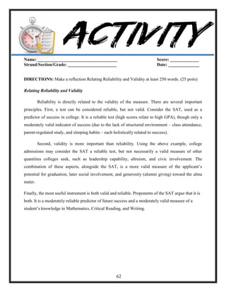 Name: ____________________________________ Score: _____________
Strand/Section/Grade: ______________________ Date: ______________
DIRECTIONS: Make a reflection Relating Reliability and Validity at least 250 words. (25 poits)
Relating Reliability and Validity
Reliability is directly related to the validity of the measure. There are several important
principles. First, a test can be considered reliable, but not valid. Consider the SAT, used as a
predictor of success in college. It is a reliable test (high scores relate to high GPA), though only a
moderately valid indicator of success (due to the lack of structured environment – class attendance,
parent-regulated study, and sleeping habits – each holistically related to success).
Second, validity is more important than reliability. Using the above example, college
admissions may consider the SAT a reliable test, but not necessarily a valid measure of other
quantities colleges seek, such as leadership capability, altruism, and civic involvement. The
combination of these aspects, alongside the SAT, is a more valid measure of the applicant‘s
potential for graduation, later social involvement, and generosity (alumni giving) toward the alma
mater.
Finally, the most useful instrument is both valid and reliable. Proponents of the SAT argue that it is
both. It is a moderately reliable predictor of future success and a moderately valid measure of a
student‘s knowledge in Mathematics, Critical Reading, and Writing.
62
 