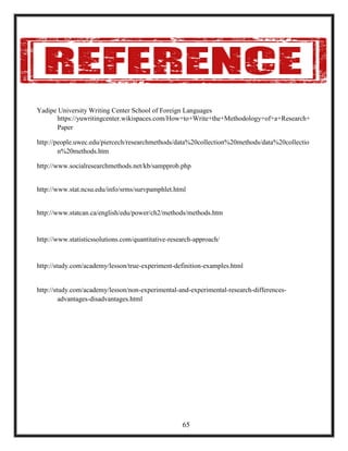 Yadipe University Writing Center School of Foreign Languages
https://yuwritingcenter.wikispaces.com/How+to+Write+the+Methodology+of+a+Research+
Paper
http://people.uwec.edu/piercech/researchmethods/data%20collection%20methods/data%20collectio
n%20methods.htm
http://www.socialresearchmethods.net/kb/sampprob.php
http://www.stat.ncsu.edu/info/srms/survpamphlet.html
http://www.statcan.ca/english/edu/power/ch2/methods/methods.htm
http://www.statisticssolutions.com/quantitative-research-approach/
http://study.com/academy/lesson/true-experiment-definition-examples.html
http://study.com/academy/lesson/non-experimental-and-experimental-research-differences-
advantages-disadvantages.html
65
 