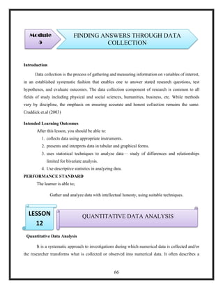 Introduction
Data collection is the process of gathering and measuring information on variables of interest,
in an established systematic fashion that enables one to answer stated research questions, test
hypotheses, and evaluate outcomes. The data collection component of research is common to all
fields of study including physical and social sciences, humanities, business, etc. While methods
vary by discipline, the emphasis on ensuring accurate and honest collection remains the same.
Craddick et.al (2003)
Intended Learning Outcomes
After this lesson, you should be able to:
1. collects data using appropriate instruments.
2. presents and interprets data in tabular and graphical forms.
3. uses statistical techniques to analyze data— study of differences and relationships
limited for bivariate analysis.
4. Use descriptive statistics in analyzing data.
PERFORMANCE STANDARD
The learner is able to;
Gather and analyze data with intellectual honesty, using suitable techniques.
3.
Quantitative Data Analysis
It is a systematic approach to investigations during which numerical data is collected and/or
the researcher transforms what is collected or observed into numerical data. It often describes a
Module
5
FINDING ANSWERS THROUGH DATA
COLLECTION
QUANTITATIVE DATA ANALYSISLESSON
12
66
 