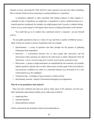 situation or event; answering the 'what' and 'how many' questions you may have about something.
This is research which involves measuring or counting attributes (i.e. quantities)
A quantitative approach is often concerned with finding evidence to either support or
contradict an idea or hypothesis you might have. A hypothesis is where a predicted answer to a
research question is proposed, for example, you might propose that if you give a student training
in how to use a search engine it will improve their success in finding information on the Internet.
You could then go on to explain why a particular answer is expected - you put forward
a theory.
We can gather quantitative data in a variety of ways and from a number of different sources.
Many of these are similar to sources of qualitative data, for example:
 Questionnaires - a series of questions and other prompts for the purpose of gathering
information from respondents
 Interviews - a conversation between two or more people (the interviewer and the
interviewee) where questions are asked by the interviewer to obtain information from the
interviewee - a more structured approach would be used to gather quantitative data
 Observation - a group or single participants are manipulated by the researcher, for example,
asked to perform a specific task or action. Observations are then made of their user behavior,
user processes, workflows etc, either in a controlled situation (e.g. lab based) or in a real-
world situation (e.g. the workplace)
 Transaction logs - recordings or logs of system or website activity
 Documentary research - analysis of documents belonging to an organization
Why do we do quantitative data analysis?
Once you have collected your data you need to make sense of the responses you have got
back. Quantitative data analysis enables you to make sense of data by:
 organizing them
 summarizing them
 doing exploratory analysis
And to communicate the meaning to others by presenting data as:
67
 