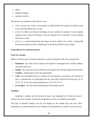  tables
 graphical displays
 summary statistics
We can also use quantitative data analysis to see:
 where responses are similar , for example, we might find that the majority of students all go
to the university library twice a week
 if there are differences between the things we have studied, for example, 1st year students
might go once a week to the library, 2 nd year students twice a week and 3 rd year students
three times a week
 if there is a relationship between the things we have studied. So, is there a relationship
between the number of times a student goes to the library and their year of study?
Using software for statistical analysis
Some key concepts
Before we look at types of analysis and tools we need to be familiar with a few concepts first:
 Population - the whole units of analysis that might be investigated, this could be students,
cats, house prices etc.
 Sample - the actual set of units selected for investigation and who participate in the research
 Variable - characteristics of the units/participants
 Value - the score/label/value of a variable, not the frequency of occurrence. For example, if
age is a characteristic of a participant then the value label would be the actual age, eg. 21,
22, 25, 30, 18, not how many participants are 21, 22, 25, 30, 18.
 Case/subject - the individual unit/participant of the study/research.
Sampling
Sampling is complex and can be done in many ways dependent on 1) what you want to
achieve from your research, 2) practical considerations of who is available to participate!
The type of statistical analysis you do will depend on the sample type you have. Most
importantly, you cannot generalize your findings to the population as a whole if you do not have
68
 
