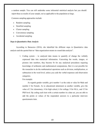 a random sample. You can still undertake some inferential statistical analysis but you should
report these as results of your sample, not as applicable to the population at large.
Common sampling approaches include:
 Random sampling
 Stratified sampling
 Cluster sampling
 Convenience sampling
 Accidental sampling
Steps in Quantitative Data Analysis
According to Baraceros (2016), she identified the different steps in Quantitative data
analysis and she quoted that no ―data organization means no sound data analysis‖.
1. Coding system – to analyzed data means to quantify of change the verbally
expressed data into numerical information. Converting the words, images, or
pictures into numbers, they become fit for any analytical procedures requiring
knowledge of arithmetic and mathematical computations. But it is not possible for
the researcher to do the mathematical operations such as division, multiplication, or
subtraction in the word level, unless you code the verbal responses and observation
categories.
For example:
As regards gender variable, give number 1 as the code or value for Male and
number 2 for Female. As to educational attainment as another variable, give the
value of 2 for elementary; 4 for high school, 6 for college, 9 for M.A., and 12 for
PhD level. By coding each item with a certain number in a data set, you are able to
add the points or values of the respondent answers to a particular interview
questionnaire item.
69
 