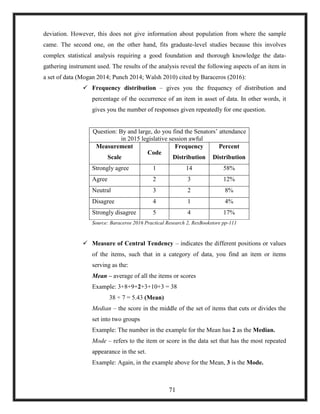 deviation. However, this does not give information about population from where the sample
came. The second one, on the other hand, fits graduate-level studies because this involves
complex statistical analysis requiring a good foundation and thorough knowledge the data-
gathering instrument used. The results of the analysis reveal the following aspects of an item in
a set of data (Mogan 2014; Punch 2014; Walsh 2010) cited by Baraceros (2016):
 Frequency distribution – gives you the frequency of distribution and
percentage of the occurrence of an item in asset of data. In other words, it
gives you the number of responses given repeatedly for one question.
Question: By and large, do you find the Senators‘ attendance
in 2015 legislative session awful
Measurement
Scale
Code
Frequency
Distribution
Percent
Distribution
Strongly agree 1 14 58%
Agree 2 3 12%
Neutral 3 2 8%
Disagree 4 1 4%
Strongly disagree 5 4 17%
Source: Baraceros 2016 Practical Research 2, RexBookstore pp-111
 Measure of Central Tendency – indicates the different positions or values
of the items, such that in a category of data, you find an item or items
serving as the:
Mean – average of all the items or scores
Example: 3+8+9+2+3+10+3 = 38
38 ÷ 7 = 5.43 (Mean)
Median – the score in the middle of the set of items that cuts or divides the
set into two groups
Example: The number in the example for the Mean has 2 as the Median.
Mode – refers to the item or score in the data set that has the most repeated
appearance in the set.
Example: Again, in the example above for the Mean, 3 is the Mode.
71
 