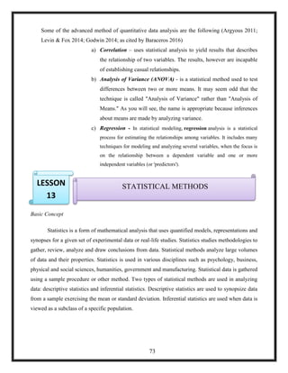 Some of the advanced method of quantitative data analysis are the following (Argyous 2011;
Levin & Fox 2014; Godwin 2014; as cited by Baraceros 2016)
a) Correlation – uses statistical analysis to yield results that describes
the relationship of two variables. The results, however are incapable
of establishing casual relationships.
b) Analysis of Variance (ANOVA) - is a statistical method used to test
differences between two or more means. It may seem odd that the
technique is called "Analysis of Variance" rather than "Analysis of
Means." As you will see, the name is appropriate because inferences
about means are made by analyzing variance.
c) Regression - In statistical modeling, regression analysis is a statistical
process for estimating the relationships among variables. It includes many
techniques for modeling and analyzing several variables, when the focus is
on the relationship between a dependent variable and one or more
independent variables (or 'predictors').

Basic Concept
Statistics is a form of mathematical analysis that uses quantified models, representations and
synopses for a given set of experimental data or real-life studies. Statistics studies methodologies to
gather, review, analyze and draw conclusions from data. Statistical methods analyze large volumes
of data and their properties. Statistics is used in various disciplines such as psychology, business,
physical and social sciences, humanities, government and manufacturing. Statistical data is gathered
using a sample procedure or other method. Two types of statistical methods are used in analyzing
data: descriptive statistics and inferential statistics. Descriptive statistics are used to synopsize data
from a sample exercising the mean or standard deviation. Inferential statistics are used when data is
viewed as a subclass of a specific population.
STATISTICAL METHODSLESSON
13
73
 