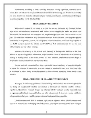 Furthermore, according to Badke cited by Baraceros, solving a problem, especially social
issues, does not only involved yourself but other members of the society too. Whatever knowledge
you have about world bears the influence of your cultural, sociological, institutional, or ideological
understanding of the world. (Badke 2012)
THE NATURE OF RESEARCH
The research process is, for many of us, just the way we do things. We research the best
buys in cars and appliances, we research book reviews before shopping for books, we research the
best schools for our children and ourselves, and we probably perform some kind of research in our
jobs. Our search for information may lead us to interview friends or other knowledgeable people;
read articles in magazines, journals, or newspapers; listen to the radio; search an encyclopedia on
CD-ROM; and even explore the Internet and World Wide Web for information. We use our local
public libraries and our school libraries.
Research can be a way of life; it is the basis for many of the important decisions in our lives.
Without it, we are deluged with information, subjected to the claims of advertisers, or influenced by
hearsay in making sense of the world around us. This informal, experiential research helps us
decipher the flood of information we encounter daily.
Formal academic research differs from experiential research and may be more investigative
in nature. For example, it may require us to learn about an area in which we have little knowledge
or inclination to learn. It may be library-oriented or field-oriented, depending on the nature of the
research.
CHARACTERISTICS OF QUANTITATIVE RESEARCH
Your goal in conducting quantitative research study is to determine the relationship between
one thing (an independent variable) and another (a dependent or outcome variable) within a
population. Quantitative research designs are either descriptive (subjects usually measured once)
or experimental (subjects measured before and after a treatment). A descriptive study establishes
only associations between variables; an experimental study establishes causality.
Quantitative research deals in numbers, logic, and an objective stance. Quantitative research
focuses on numeric and unchanging data and detailed, convergent reasoning rather than divergent
2
 