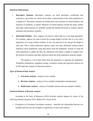 Statistical Methodologies
1. Descriptive Statistics- Descriptive statistics are brief descriptive coefficients that
summarize a given data set, which can be either a representation of the entire population or
a sample of it. Descriptive statistics are broken down into measures of central tendency and
measures of variability, or spread. Measures of central tendency include the mean, median
and mode, while measures of variability include the standard deviation or variance, and the
minimum and maximum variables.
2. Inferential Statistics - Now, suppose you need to collect data on a very large population.
For example, suppose you want to know the average height of all the men in a city with a
population of so many million residents. It isn't very practical to try and get the height of
each man. This is where inferential statistics comes into play. Inferential statistics makes
inferences about populations using data drawn from the population. Instead of using the
entire population to gather the data, the statistician will collect a sample or samples from
the millions of residents and make inferences about the entire population using the sample.
The sample is a set of data taken from the population to represent the population.
Probability distributions, hypothesis testing, correlation testing and regression analysis are
all fall under the category of inferential statistics.
Types of Statistical Data Analysis
1. Univariate Analysis – analysis of one variable.
2. Bivariate Analysis – analysis of two variables (independent and dependent)
3. Multivariate Analysis – analysis of multiple relations between multiple variables.
Statistical Methods of Bivariate Analysis
According to the book of Baraceros (2016) bivariate analysis happens by means of the
following methods (Argyrous 2011; Babbie 2013; Punch 2014)
1. Correlation or Covariation (correlated variation) – describes the relationship between two
variables and also tests the strengths or significance of their linear relation.
74
 