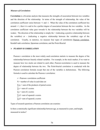 Measure of Correlations
Correlation is a bivariate analysis that measures the strengths of association between two variables
and the direction of the relationship. In terms of the strength of relationship, the value of the
correlation coefficient varies between +1 and -1. When the value of the correlation coefficient lies
around ± 1, then it is said to be a perfect degree of association between the two variables. As the
correlation coefficient value goes towards 0, the relationship between the two variables will be
weaker. The direction of the relationship is simply the + (indicating a positive relationship between
the variables) or - (indicating a negative relationship between the variables) sign of the
correlation. Usually, in statistics, we measure four types of correlations: Pearson correlation,
Kendall rank correlation, Spearman correlation, and the Point-Biserial
 PEARSON R CORRELATION
Pearson r correlation is the most widely used correlation statistic to measure the degree of the
relationship between linearly related variables. For example, in the stock market, if we want to
measure how two stocks are related to each other, Pearson rcorrelation is used to measure the
degree of relationship between the two. The Point-biserial correlation is conducted with the
Pearson correlation formula except that one of the variables is dichotomous. The following
formula is used to calculate the Pearson r correlation:
r = Pearson r correlation coefficient
N = number of value in each data set
∑xy = sum of the products of paired scores
∑x = sum of x scores
∑y = sum of y scores
∑x2= sum of squared x scores
∑y2= sum of squared y scores
Types of research questions a Pearson correlation can examine:
Is there a statistically significant relationship between age, as measured in years, and height,
measured in inches?
76
 