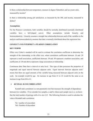 Is there a relationship between temperature, measure in degree Fahrenheit, and ice cream sales,
measured by income?
Is there a relationship among job satisfaction, as measured by the JSS, and income, measured in
dollars?
Assumptions
For the Pearson r correlation, both variables should be normally distributed (normally distributed
variables have a bell-shaped curve). Other assumptions include linearity and
homoscedasticity. Linearity assumes a straight line relationship between each of the variables in the
analysis and homoscedasticity assumes that data is normally distributed about the regression line.
CONDUCT AND INTERPRET A PEARSON CORRELATION
KEY TERMS
Effect size: Cohen‘s standard will be used to evaluate the correlation coefficient to determine the
strength of the relationship, or the effect size, where correlation coefficients between .10 and .29
represent a small association, coefficients between .30 and .49 represent a medium association, and
coefficients of .50 and above represent a large association or relationship.
Continuous data: Data that is interval or ratio level. This type of data possesses the properties of
magnitude and equal interval between adjacent units. Equal intervals between adjacent units‘
means that there are equal amounts of the variable being measured between adjacent units on the
scale. An example would be age. An increase in age from 21 to 22 would be the same as an
increase in age from 60 to 61.
 KENDALL RANK CORRELATION
Kendall rank correlation is a non-parametric test that measures the strength of dependence
between two variables. If we consider two samples, a and b, where each sample size is n, we know
that the total number of pairings with a b is n(n-1)/2. The following formula is used to calculate the
value of Kendall rank correlation:
Nc= number of concordant
Nd= Number of discordant
77
 