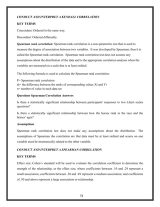 CONDUCT AND INTERPRET A KENDALL CORRELATION
KEY TERMS
Concordant: Ordered in the same way.
Discordant: Ordered differently.
Spearman rank correlation: Spearman rank correlation is a non-parametric test that is used to
measure the degree of association between two variables. It was developed by Spearman, thus it is
called the Spearman rank correlation. Spearman rank correlation test does not assume any
assumptions about the distribution of the data and is the appropriate correlation analysis when the
variables are measured on a scale that is at least ordinal.
The following formula is used to calculate the Spearman rank correlation:
P= Spearman rank correlation
di= the difference between the ranks of corresponding values Xi and Yi
n= number of value in each data set
Questions Spearman Correlation Answers
Is there a statistically significant relationship between participants' responses to two Likert scales
questions?
Is there a statistically significant relationship between how the horses rank in the race and the
horses‘ ages?
Assumptions
Spearman rank correlation test does not make any assumptions about the distribution. The
assumptions of Spearman rho correlation are that data must be at least ordinal and scores on one
variable must be montonically related to the other variable.
CONDUCT AND INTERPRET A SPEARMAN CORRELATION
KEY TERMS
Effect size: Cohen‘s standard will be used to evaluate the correlation coefficient to determine the
strength of the relationship, or the effect size, where coefficients between .10 and .29 represent a
small association; coefficients between .30 and .49 represent a medium association; and coefficients
of .50 and above represent a large association or relationship.
78
 