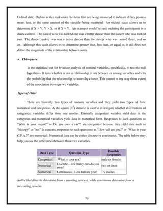 Ordinal data: Ordinal scales rank order the items that are being measured to indicate if they possess
more, less, or the same amount of the variable being measured. An ordinal scale allows us to
determine if X > Y, Y > X, or if X = Y. An example would be rank ordering the participants in a
dance contest. The dancer who was ranked one was a better dancer than the dancer who was ranked
two. The dancer ranked two was a better dancer than the dancer who was ranked three, and so
on. Although this scale allows us to determine greater than, less than, or equal to, it still does not
define the magnitude of the relationship between units.
 Chi-square
is the statistical test for bivariate analysis of nominal variables, specifically, to test the null
hypothesis. It tests whether or not a relationship exists between or among variables and tells
the probability that the relationship is caused by chance. This cannot in any way show extent
of the association between two variables.
Types of Data:
There are basically two types of random variables and they yield two types of data:
numerical and categorical. A chi square (X2
) statistic is used to investigate whether distributions of
categorical variables differ from one another. Basically categorical variable yield data in the
categories and numerical variables yield data in numerical form. Responses to such questions as
"What is your major?" or Do you own a car?" are categorical because they yield data such as
"biology" or "no." In contrast, responses to such questions as "How tall are you?" or "What is your
G.P.A.?" are numerical. Numerical data can be either discrete or continuous. The table below may
help you see the differences between these two variables.
Data Type Question Type
Possible
Responses
Categorical What is your sex? male or female
Numerical
Discrete- How many cars do you
own?
two or three
Numerical Continuous - How tall are you? 72 inches
Notice that discrete data arise from a counting process, while continuous data arise from a
measuring process.
79
 