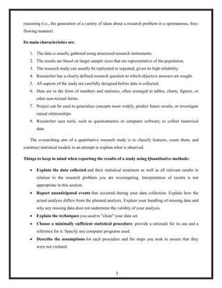 reasoning (i.e., the generation of a variety of ideas about a research problem in a spontaneous, free-
flowing manner).
Its main characteristics are:
1. The data is usually gathered using structured research instruments.
2. The results are based on larger sample sizes that are representative of the population.
3. The research study can usually be replicated or repeated, given its high reliability.
4. Researcher has a clearly defined research question to which objective answers are sought.
5. All aspects of the study are carefully designed before data is collected.
6. Data are in the form of numbers and statistics, often arranged in tables, charts, figures, or
other non-textual forms.
7. Project can be used to generalize concepts more widely, predict future results, or investigate
causal relationships.
8. Researcher uses tools, such as questionnaires or computer software, to collect numerical
data.
The overarching aim of a quantitative research study is to classify features, count them, and
construct statistical models in an attempt to explain what is observed.
Things to keep in mind when reporting the results of a study using Quantitative methods:
 Explain the data collected and their statistical treatment as well as all relevant results in
relation to the research problem you are investigating. Interpretation of results is not
appropriate in this section.
 Report unanticipated events that occurred during your data collection. Explain how the
actual analysis differs from the planned analysis. Explain your handling of missing data and
why any missing data does not undermine the validity of your analysis.
 Explain the techniques you used to "clean" your data set.
 Choose a minimally sufficient statistical procedure; provide a rationale for its use and a
reference for it. Specify any computer programs used.
 Describe the assumptions for each procedure and the steps you took to ensure that they
were not violated.
3
 