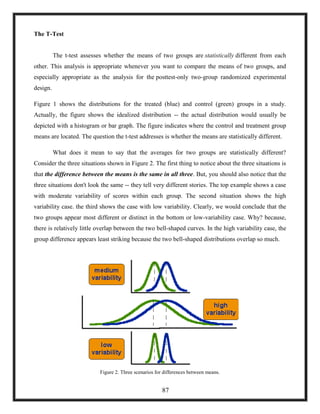 The T-Test
The t-test assesses whether the means of two groups are statistically different from each
other. This analysis is appropriate whenever you want to compare the means of two groups, and
especially appropriate as the analysis for the posttest-only two-group randomized experimental
design.
Figure 1 shows the distributions for the treated (blue) and control (green) groups in a study.
Actually, the figure shows the idealized distribution -- the actual distribution would usually be
depicted with a histogram or bar graph. The figure indicates where the control and treatment group
means are located. The question the t-test addresses is whether the means are statistically different.
What does it mean to say that the averages for two groups are statistically different?
Consider the three situations shown in Figure 2. The first thing to notice about the three situations is
that the difference between the means is the same in all three. But, you should also notice that the
three situations don't look the same -- they tell very different stories. The top example shows a case
with moderate variability of scores within each group. The second situation shows the high
variability case. the third shows the case with low variability. Clearly, we would conclude that the
two groups appear most different or distinct in the bottom or low-variability case. Why? because,
there is relatively little overlap between the two bell-shaped curves. In the high variability case, the
group difference appears least striking because the two bell-shaped distributions overlap so much.
Figure 2. Three scenarios for differences between means.
87
 