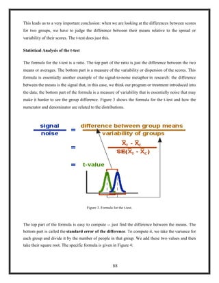 This leads us to a very important conclusion: when we are looking at the differences between scores
for two groups, we have to judge the difference between their means relative to the spread or
variability of their scores. The t-test does just this.
Statistical Analysis of the t-test
The formula for the t-test is a ratio. The top part of the ratio is just the difference between the two
means or averages. The bottom part is a measure of the variability or dispersion of the scores. This
formula is essentially another example of the signal-to-noise metaphor in research: the difference
between the means is the signal that, in this case, we think our program or treatment introduced into
the data; the bottom part of the formula is a measure of variability that is essentially noise that may
make it harder to see the group difference. Figure 3 shows the formula for the t-test and how the
numerator and denominator are related to the distributions.
Figure 3. Formula for the t-test.
The top part of the formula is easy to compute -- just find the difference between the means. The
bottom part is called the standard error of the difference. To compute it, we take the variance for
each group and divide it by the number of people in that group. We add these two values and then
take their square root. The specific formula is given in Figure 4:
88
 