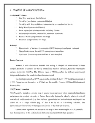  ANALYSIS OF VARIANCE (ANOVA)
Analysis of Variance
 One Way (one factor, fixed effects)
 Two Way (two factors, randomized blocks)
 Two Way with Repeated Observations (two factors, randomized block)
 Fully Nested (hierarchical factors)
 Latin Square (one primary and two secondary factors)
 Crossover (two factors, fixed effects, treatment crossover)
 Kruskal-Wallis (nonparametric one way)
 Friedman (nonparametric two way)
Related:
 Homogeneity of Variance (examine the ANOVA assumption of equal variance)
 Normality (examine the ANOVA assumption of normality)
 Agreement (examine agreement of two or more samples)
Basics Concepts
ANOVA is a set of statistical methods used mainly to compare the means of two or more
samples. Estimates of variance are the key intermediate statistics calculated, hence the reference to
variance in the title ANOVA. The different types of ANOVA reflect the different experimental
designs and situations for which they have been developed.
Excellent accounts of ANOVA are given by Armitage & Berry (1994) and Kleinbaum et. al
(1998). Nonparametric alternatives to ANOVA are discussed by Conover (1999) and Hollander and
Wolfe (1999).
ANOVA and regression
ANOVA can be treated as a special case of general linear regression where independent/predicator
variables are the nominal categories or factors. Each value that can be taken by a factor is referred
to as a level. k different levels (e.g. three different types of diet in a study of diet on weight gain) are
coded not as a single column (e.g. of diet 1 to 3) but as k-1 dummy variables. The
dependent/outcome variable in the regression consists of the study observations.
General linear regression can be used in this way to build more complex ANOVA models
than those described in this section; this is best done under expert statistical guidance.
90
 