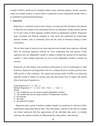 Complex ANOVA should not be attempted without expert statistical guidance. Beware situations
where over complex analysis is used in order to compensate for poor experimental design. There is
no substitute for good experimental design.
 Regression
Regression is a statistical measure used in finance, investing and other disciplines that attempts
to determine the strength of the relationship between one dependent variable (usually denoted
by Y) and a series of other changing variables (known as independent variables). Regression
helps investment and financial managers to value assets and understand the relationships
between variables, such as commodity prices and the stocks of businesses dealing in those
commodities.
The two basic types of regression are linear regression and multiple linear regression, although
there are non-linear regression methods for more complicated data and analysis. Linear
regression uses one independent variable to explain or predict the outcome of the dependent
variable Y, while multiple regressions use two or more independent variables to predict the
outcome.
Regression can help finance and investment professionals as well as professionals in other
businesses. Regression can help predict sales for a company based on weather, previous sales,
GDP growth or other conditions. The capital asset pricing model (CAPM) is an often-used
regression model in finance for pricing assets and discovering costs of capital. The general
form of each type of regression is:
Linear Regression: Y = a + bX + u
Multiple Regression: Y = a + b1X1
+
b2X2 + b3X3 + ... + btXt + u
Where:
Y = the variable that you are trying to predict (dependent variable)
X = the variable that you are using to predict Y (independent variable)
a = the intercept
b = the slope
u = the regression residual
Regression takes a group of random variables, thought to be predicting Y, and tries to find a
mathematical relationship between them. This relationship is typically in the form of a straight
line (linear regression) that best approximates all the individual data points. In multiple
regression, the separate variables are differentiated by using numbers with subscript.
92
 