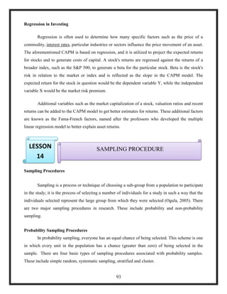 Regression in Investing
Regression is often used to determine how many specific factors such as the price of a
commodity, interest rates, particular industries or sectors influence the price movement of an asset.
The aforementioned CAPM is based on regression, and it is utilized to project the expected returns
for stocks and to generate costs of capital. A stock's returns are regressed against the returns of a
broader index, such as the S&P 500, to generate a beta for the particular stock. Beta is the stock's
risk in relation to the market or index and is reflected as the slope in the CAPM model. The
expected return for the stock in question would be the dependent variable Y, while the independent
variable X would be the market risk premium.
Additional variables such as the market capitalization of a stock, valuation ratios and recent
returns can be added to the CAPM model to get better estimates for returns. These additional factors
are known as the Fama-French factors, named after the professors who developed the multiple
linear regression model to better explain asset returns.
4.
Sampling Procedures
Sampling is a process or technique of choosing a sub-group from a population to participate
in the study; it is the process of selecting a number of individuals for a study in such a way that the
individuals selected represent the large group from which they were selected (Ogula, 2005). There
are two major sampling procedures in research. These include probability and non-probability
sampling.
Probability Sampling Procedures
In probability sampling, everyone has an equal chance of being selected. This scheme is one
in which every unit in the population has a chance (greater than zero) of being selected in the
sample. There are four basic types of sampling procedures associated with probability samples.
These include simple random, systematic sampling, stratified and cluster.
SAMPLING PROCEDURELESSON
14
93
 