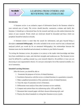 Introduction
A literature review is an evaluative report of information found in the literature related to
your selected area of study. The review should describe, summarize, evaluate and clarify this
literature. It should give a theoretical base for the research and help you (the author) determine the
nature of your research. Works which are irrelevant should be discarded and those which are
peripheral should be looked at critically.
A literature review is more than the search for information, and goes beyond being a
descriptive annotated bibliography. All works included in the review must be read, evaluated and
analyzed (which you would do for an annotated bibliography), but relationships between the
literature must also be identified and articulated, in relation to your field of research.
"In writing the literature review, the purpose is to convey to the reader what knowledge and ideas
have been established on a topic, and what their strengths and weaknesses are. The literature review
must be defined by a guiding concept (e.g. your research objective, the problem or issue you are
discussing or your argumentative thesis). It is not just a descriptive list of the material available, or a
set of summaries.
Intended Learning Outcomes
After this lesson, you should be able to:
1. Enumerate the purposes of review of related literature;
2. Familiarize themselves with the review or related literature in a quantitative research;
3. Make a graphical presentation of the systematic review of related literature;
4. Trace the steps of systematic review of literature;
5. Differentiate meta-analysis from other Literature-review methods;
6. Compare and contrast these two referencing styles: APA and MLA;
7. Document their research paper with their chosen referencing style; and
8. Practice the ethical standards in writing their literature-review results.
Module
3
LEARNING FROM OTHERS AND
REVIEWING THE LITERATURE
25
 