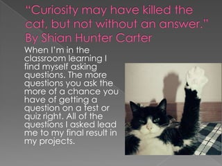 “Curiosity may have killed the cat, but not without an answer.” By Shian Hunter Carter 	When I’m in the classroom learning I find myself asking questions. The more questions you ask the more of a chance you have of getting a question on a test or quiz right. All of the questions I asked lead me to my final result in my projects. 
