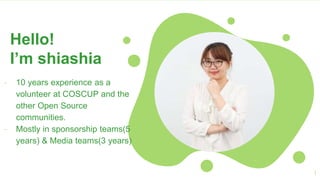 1
Hello!
I’m shiashia
- 10 years experience as a
volunteer at COSCUP and the
other Open Source
communities.
- Mostly in sponsorship teams(5
years) & Media teams(3 years)
 