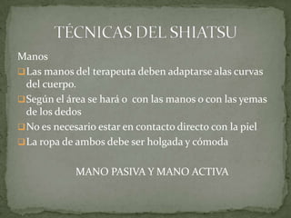 Manos
Las manos del terapeuta deben adaptarse alas curvas
del cuerpo.
Según el área se hará o con las manos o con las yemas
de los dedos
No es necesario estar en contacto directo con la piel
La ropa de ambos debe ser holgada y cómoda
MANO PASIVA Y MANO ACTIVA
 
