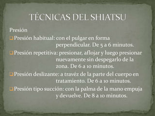 Presión
Presión habitual: con el pulgar en forma
perpendicular. De 5 a 6 minutos.
Presión repetitiva: presionar, aflojar y luego presionar
nuevamente sin despegarlo de la
zona. De 6 a 10 minutos.
Presión deslizante: a travéz de la parte del cuerpo en
tratamiento. De 6 a 10 minutos.
Presión tipo succión: con la palma de la mano empuja
y devuelve. De 8 a 10 minutos.
 