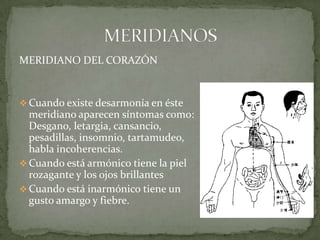 MERIDIANO DEL CORAZÓN
 Cuando existe desarmonía en éste
meridiano aparecen síntomas como:
Desgano, letargia, cansancio,
pesadillas, insomnio, tartamudeo,
habla incoherencias.
 Cuando está armónico tiene la piel
rozagante y los ojos brillantes
 Cuando está inarmónico tiene un
gusto amargo y fiebre.
 