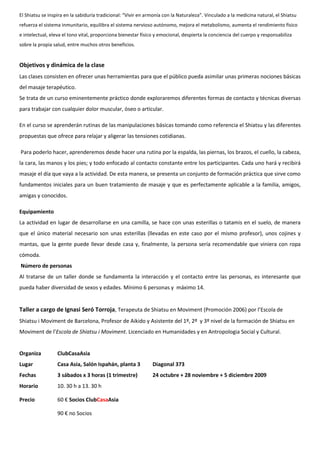 El Shiatsu se inspira en la sabiduría tradicional: “Vivir en armonía con la Naturaleza”. Vinculado a la medicina natural, el Shiatsu
refuerza el sistema inmunitario, equilibra el sistema nervioso autónomo, mejora el metabolismo, aumenta el rendimiento físico
e intelectual, eleva el tono vital, proporciona bienestar físico y emocional, despierta la conciencia del cuerpo y responsabiliza
sobre la propia salud, entre muchos otros beneficios.
Objetivos y dinámica de la clase
Las clases consisten en ofrecer unas herramientas para que el público pueda asimilar unas primeras nociones básicas
del masaje terapéutico.
Se trata de un curso eminentemente práctico donde exploraremos diferentes formas de contacto y técnicas diversas
para trabajar con cualquier dolor muscular, óseo o articular.
En el curso se aprenderán rutinas de las manipulaciones básicas tomando como referencia el Shiatsu y las diferentes
propuestas que ofrece para relajar y aligerar las tensiones cotidianas.
Para poderlo hacer, aprenderemos desde hacer una rutina por la espalda, las piernas, los brazos, el cuello, la cabeza,
la cara, las manos y los pies; y todo enfocado al contacto constante entre los participantes. Cada uno hará y recibirá
masaje el día que vaya a la actividad. De esta manera, se presenta un conjunto de formación práctica que sirve como
fundamentos iniciales para un buen tratamiento de masaje y que es perfectamente aplicable a la familia, amigos,
amigas y conocidos.
Equipamiento
La actividad en lugar de desarrollarse en una camilla, se hace con unas esterillas o tatamis en el suelo, de manera
que el único material necesario son unas esterillas (llevadas en este caso por el mismo profesor), unos cojines y
mantas, que la gente puede llevar desde casa y, finalmente, la persona sería recomendable que viniera con ropa
cómoda.
Número de personas
Al tratarse de un taller donde se fundamenta la interacción y el contacto entre las personas, es interesante que
pueda haber diversidad de sexos y edades. Mínimo 6 personas y máximo 14.
Taller a cargo de Ignasi Seró Torroja, Terapeuta de Shiatsu en Moviment (Promoción 2006) por l’Escola de
Shiatsu i Moviment de Barcelona, Profesor de Aikido y Asistente del 1º, 2º y 3º nivel de la formación de Shiatsu en
Moviment de l’Escola de Shiatsu i Moviment. Licenciado en Humanidades y en Antropologia Social y Cultural.
Organiza ClubCasaAsia
Lugar Casa Asia, Salón Ispahán, planta 3 Diagonal 373
Fechas 3 sábados x 3 horas (1 trimestre) 24 octubre + 28 noviembre + 5 diciembre 2009
Horario 10. 30 h a 13. 30 h
Precio 60 € Socios ClubCasaAsia
90 € no Socios
 