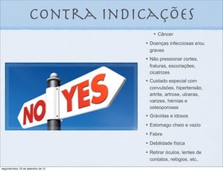 contra indicações
•	

 Câncer
•	

 Doenças infecciosas e/ou
graves
•	

 Não pressionar cortes,
fraturas, escoriações,
cicatrizes
•	

 Cuidado especial com
convulsões, hipertensão,
artrite, artrose, ulceras,
varizes, hérnias e
osteoporoses
•	

 Grávidas e idosos
•	

 Estomago cheio e vazio
•	

 Febre
•	

 Debilidade física
•	

 Retirar óculos, lentes de
contatos, relógios, etc..
segunda-feira, 23 de setembro de 13
 